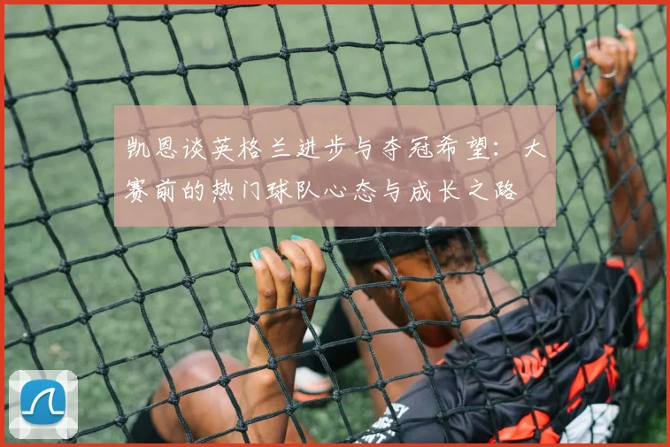 凯恩谈英格兰进步与夺冠希望：大赛前的热门球队心态与成长之路