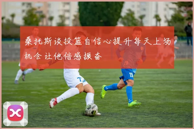 桑托斯谈投篮自信心提升每天上场机会让他倍感振奋