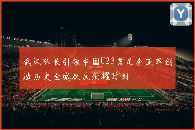 武汉队长引领中国U23男足夺亚军创造历史全城欢庆荣耀时刻