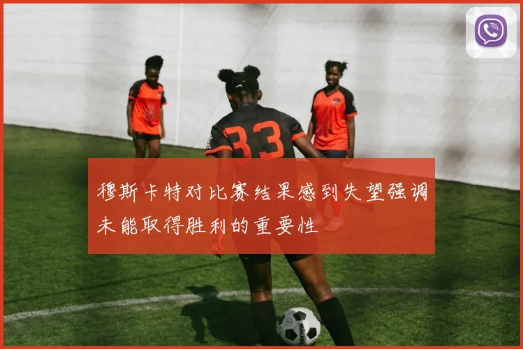 穆斯卡特对比赛结果感到失望强调未能取得胜利的重要性