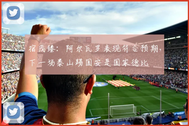 宿茂臻：阿尔瓦罗表现符合预期，下一场泰山踢国安是国家德比