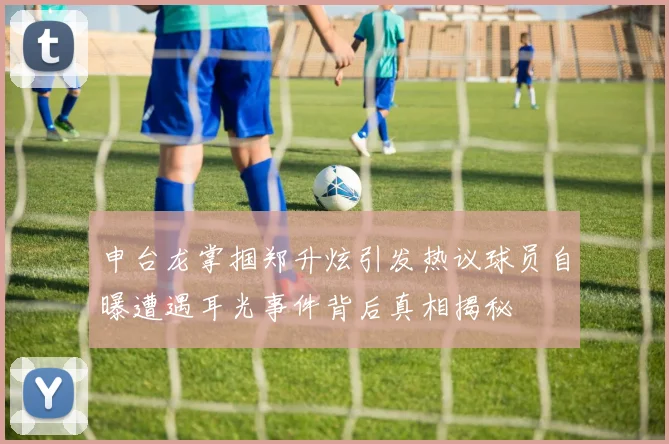 申台龙掌掴郑升炫引发热议球员自曝遭遇耳光事件背后真相揭秘