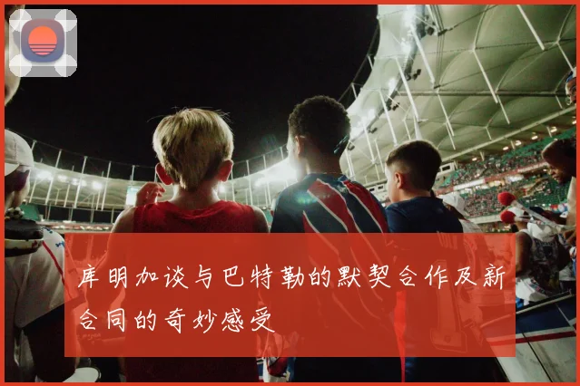 库明加谈与巴特勒的默契合作及新合同的奇妙感受