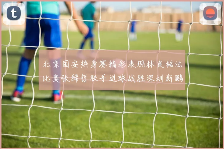 北京国安热身赛精彩表现林良铭法比奥张稀哲联手进球战胜深圳新鹏城
