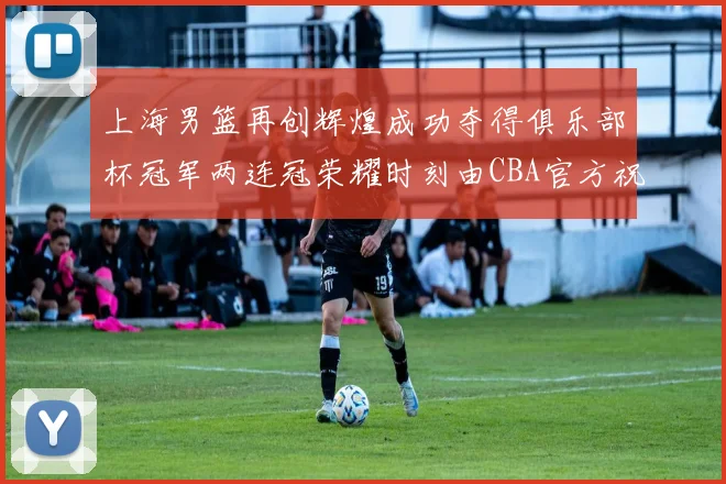 上海男篮再创辉煌成功夺得俱乐部杯冠军两连冠荣耀时刻由CBA官方祝贺